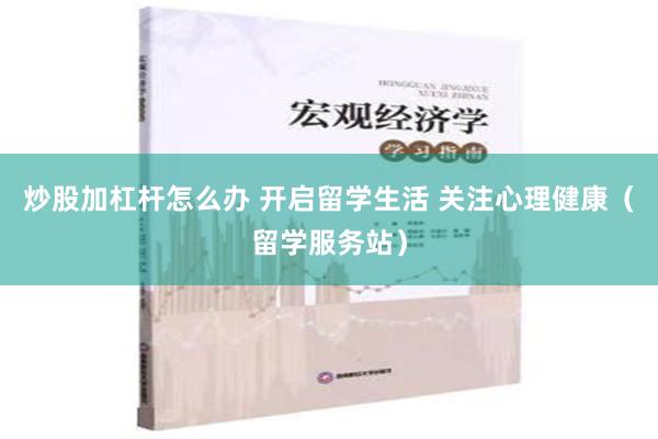炒股加杠杆怎么办 开启留学生活 关注心理健康（留学服务站）