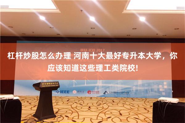 杠杆炒股怎么办理 河南十大最好专升本大学，你应该知道这些理工类院校!
