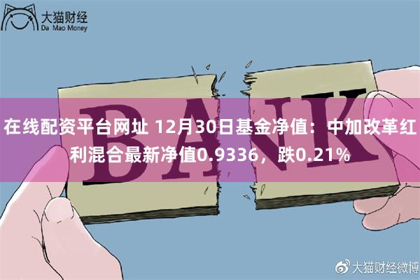 在线配资平台网址 12月30日基金净值：中加改革红利混合最新净值0.9336，跌0.21%
