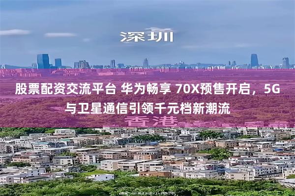 股票配资交流平台 华为畅享 70X预售开启，5G与卫星通信引领千元档新潮流