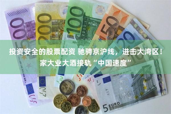 投资安全的股票配资 驰骋京沪线，进击大湾区！家大业大酒接轨“中国速度”