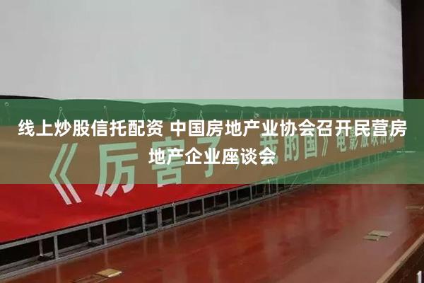 线上炒股信托配资 中国房地产业协会召开民营房地产企业座谈会