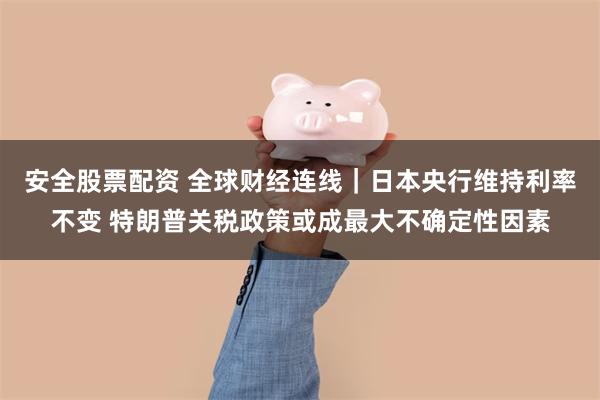 安全股票配资 全球财经连线｜日本央行维持利率不变 特朗普关税政策或成最大不确定性因素