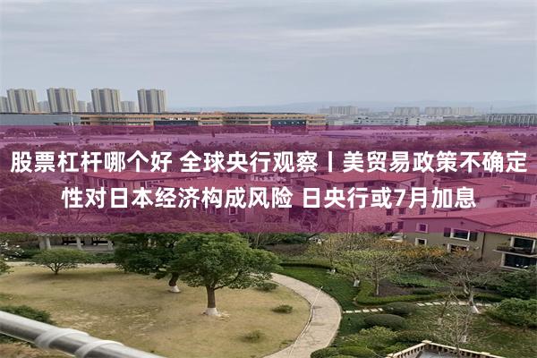 股票杠杆哪个好 全球央行观察丨美贸易政策不确定性对日本经济构成风险 日央行或7月加息