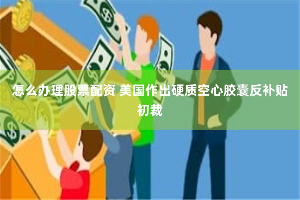 怎么办理股票配资 美国作出硬质空心胶囊反补贴初裁
