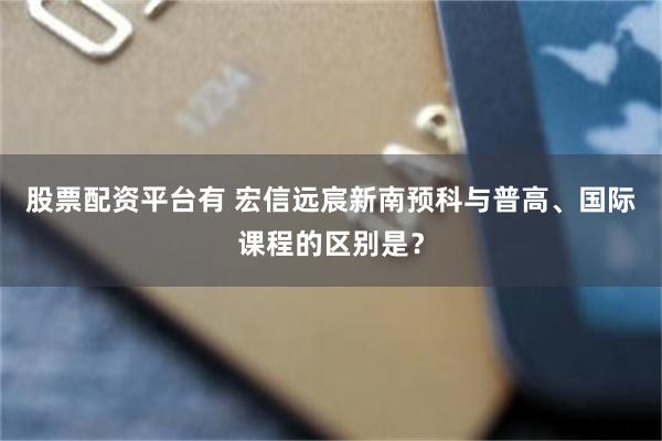 股票配资平台有 宏信远宸新南预科与普高、国际课程的区别是？