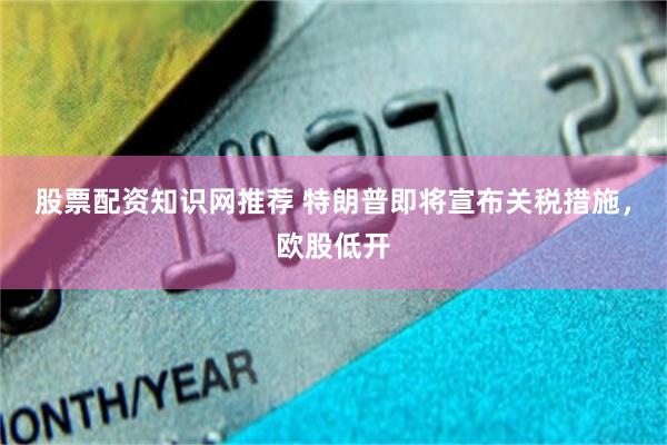 股票配资知识网推荐 特朗普即将宣布关税措施，欧股低开