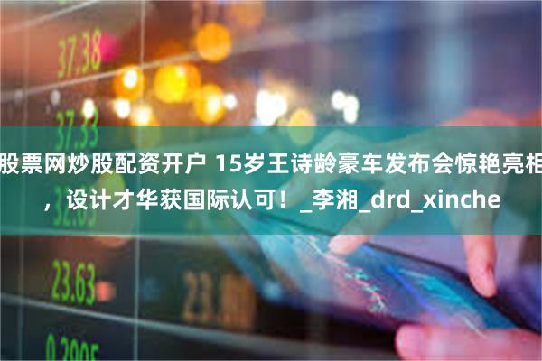 股票网炒股配资开户 15岁王诗龄豪车发布会惊艳亮相，设计才华获国际认可！_李湘_drd_xinche