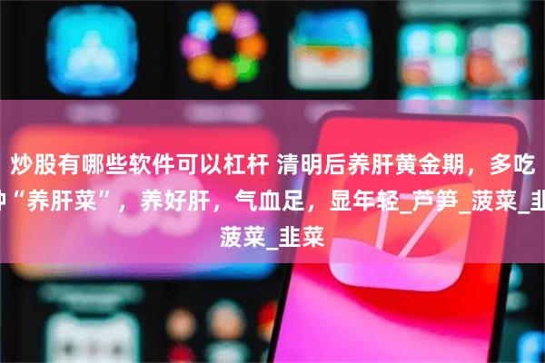 炒股有哪些软件可以杠杆 清明后养肝黄金期，多吃4种“养肝菜”，养好肝，气血足，显年轻_芦笋_菠菜_韭菜