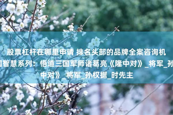 股票杠杆在哪里申请 排名头部的品牌全案咨询机构行舟之中国智慧系列：悟道三国军师诸葛亮《隆中对》_将军_孙权据_时先主