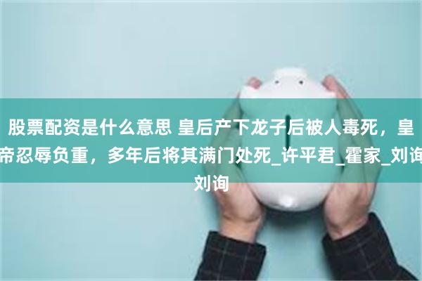 股票配资是什么意思 皇后产下龙子后被人毒死，皇帝忍辱负重，多年后将其满门处死_许平君_霍家_刘询