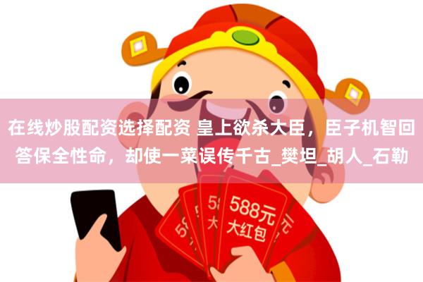 在线炒股配资选择配资 皇上欲杀大臣，臣子机智回答保全性命，却使一菜误传千古_樊坦_胡人_石勒