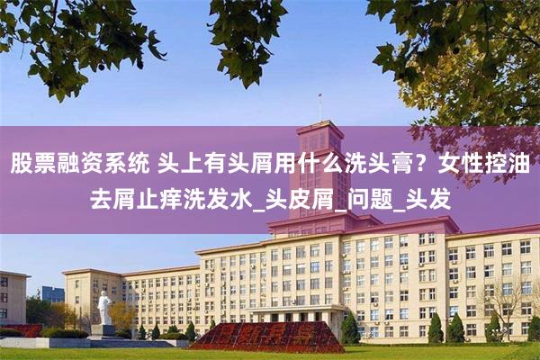 股票融资系统 头上有头屑用什么洗头膏？女性控油去屑止痒洗发水_头皮屑_问题_头发
