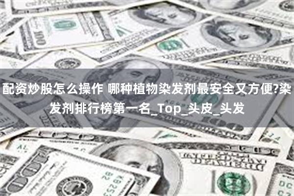 配资炒股怎么操作 哪种植物染发剂最安全又方便?染发剂排行榜第一名_Top_头皮_头发