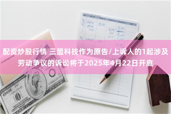 配资炒股行情 三盟科技作为原告/上诉人的1起涉及劳动争议的诉讼将于2025年4月22日开庭