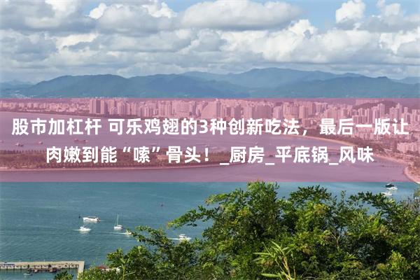 股市加杠杆 可乐鸡翅的3种创新吃法，最后一版让肉嫩到能“嗦”骨头！_厨房_平底锅_风味