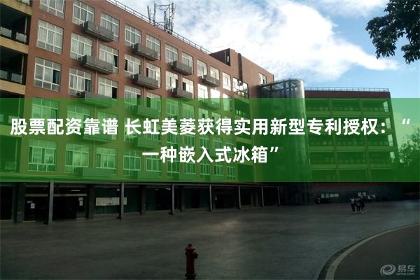 股票配资靠谱 长虹美菱获得实用新型专利授权：“一种嵌入式冰箱”