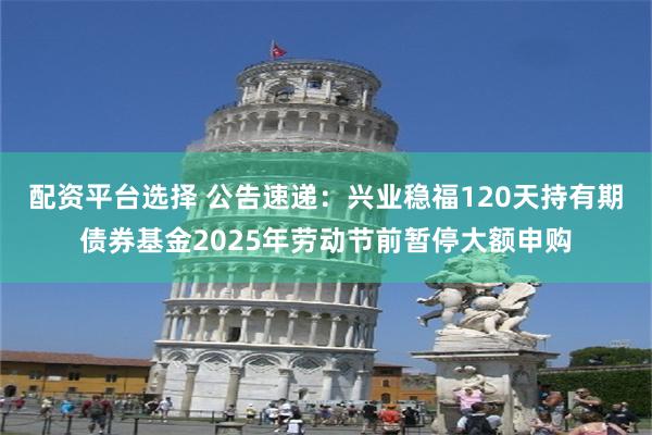 配资平台选择 公告速递：兴业稳福120天持有期债券基金2025年劳动节前暂停大额申购