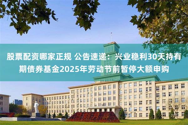股票配资哪家正规 公告速递：兴业稳利30天持有期债券基金2025年劳动节前暂停大额申购