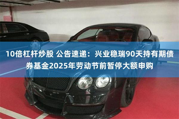 10倍杠杆炒股 公告速递：兴业稳瑞90天持有期债券基金2025年劳动节前暂停大额申购