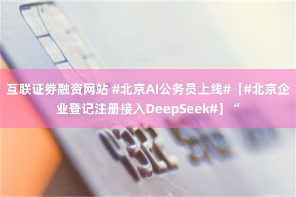 互联证劵融资网站 #北京AI公务员上线#【#北京企业登记注册接入DeepSeek#】“