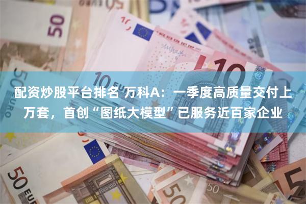 配资炒股平台排名 万科A：一季度高质量交付上万套，首创“图纸大模型”已服务近百家企业