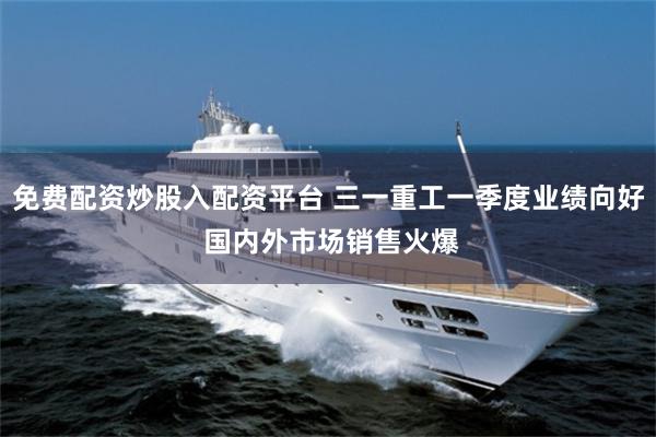 免费配资炒股入配资平台 三一重工一季度业绩向好 国内外市场销售火爆