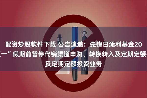 配资炒股软件下载 公告速递：先锋日添利基金2025年“五一”假期前暂停代销渠道申购、转换转入及定期定额投资业务