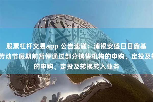 股票杠杆交易app 公告速递：浦银安盛日日鑫基金于2025年劳动节假期前暂停通过部分销售机构的申购、定投及转换转入业务