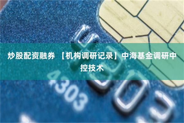 炒股配资融券 【机构调研记录】中海基金调研中控技术