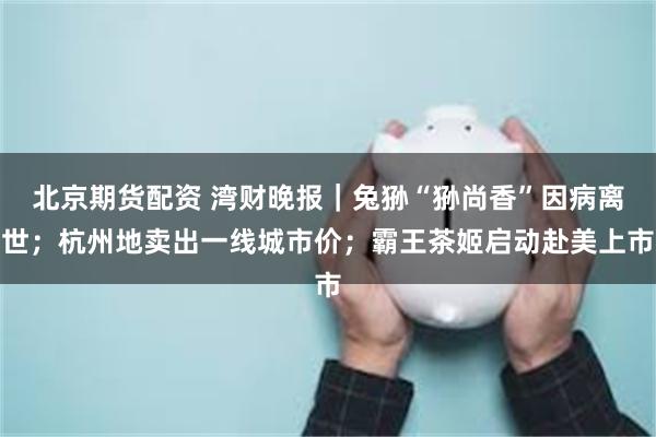 北京期货配资 湾财晚报｜兔狲“狲尚香”因病离世；杭州地卖出一线城市价；霸王茶姬启动赴美上市