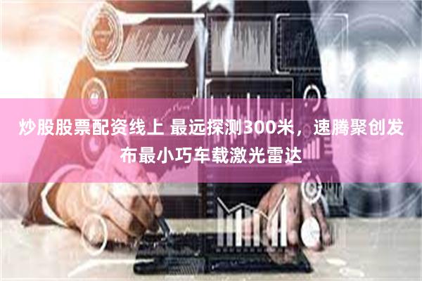 炒股股票配资线上 最远探测300米，速腾聚创发布最小巧车载激光雷达