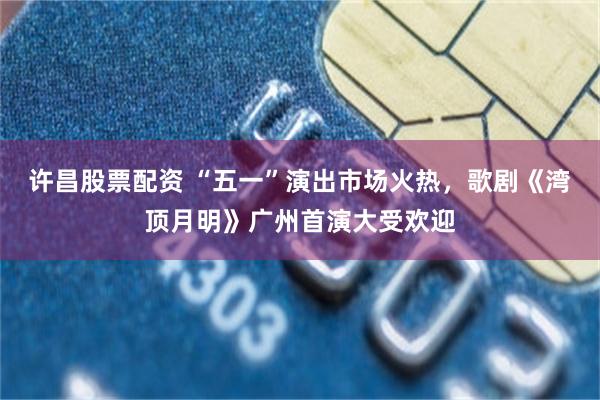 许昌股票配资 “五一”演出市场火热，歌剧《湾顶月明》广州首演大受欢迎