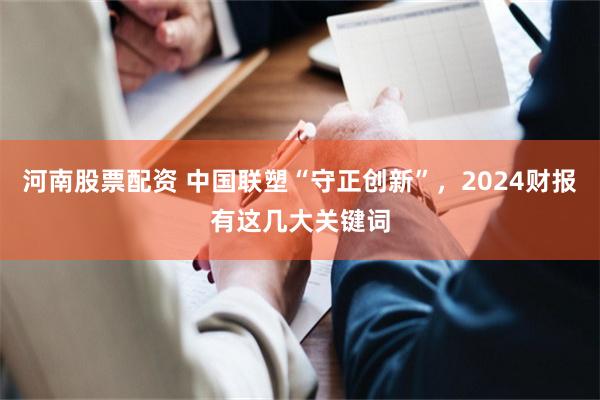 河南股票配资 中国联塑“守正创新”，2024财报有这几大关键词