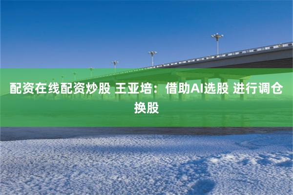 配资在线配资炒股 王亚培:借助AI选股 进行调仓换股