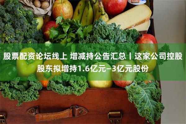 股票配资论坛线上 增减持公告汇总丨这家公司控股股东拟增持1.6亿元—3亿元股份