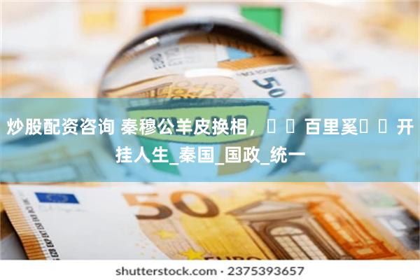 炒股配资咨询 秦穆公羊皮换相，​​百里奚​​开挂人生_秦国_国政_统一