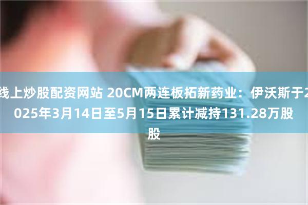 线上炒股配资网站 20CM两连板拓新药业：伊沃斯于2025年3月14日至5月15日累计减持131.28万股