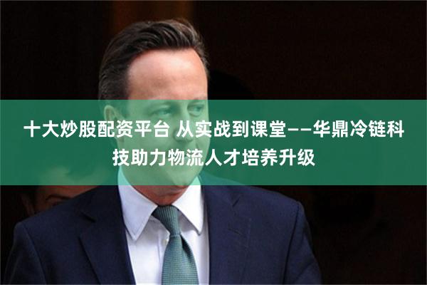 十大炒股配资平台 从实战到课堂——华鼎冷链科技助力物流人才培养升级