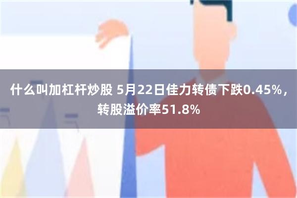 什么叫加杠杆炒股 5月22日佳力转债下跌0.45%，转股溢价率51.8%