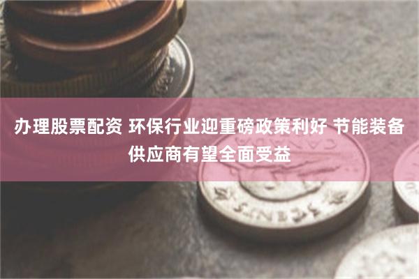 办理股票配资 环保行业迎重磅政策利好 节能装备供应商有望全面受益