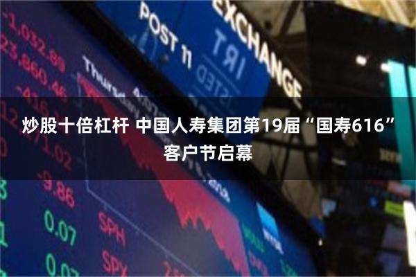 炒股十倍杠杆 中国人寿集团第19届“国寿616”客户节启幕