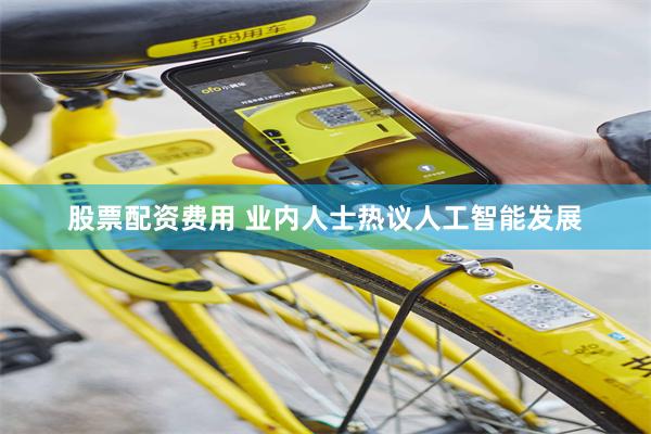 股票配资费用 业内人士热议人工智能发展