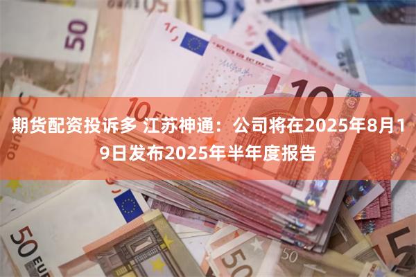 期货配资投诉多 江苏神通：公司将在2025年8月19日发布2025年半年度报告