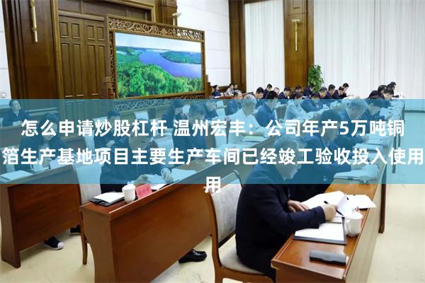 怎么申请炒股杠杆 温州宏丰：公司年产5万吨铜箔生产基地项目主要生产车间已经竣工验收投入使用