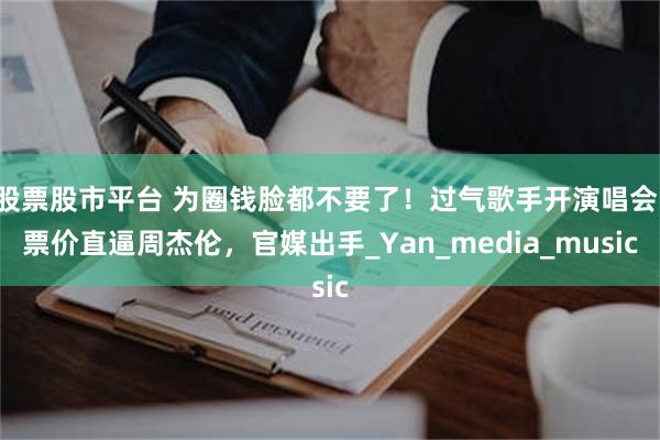 股票股市平台 为圈钱脸都不要了！过气歌手开演唱会，票价直逼周杰伦，官媒出手_Yan_media_music