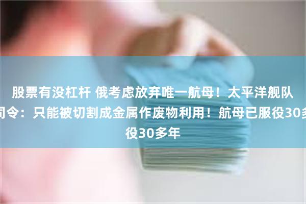 股票有没杠杆 俄考虑放弃唯一航母！太平洋舰队前司令：只能被切割成金属作废物利用！航母已服役30多年