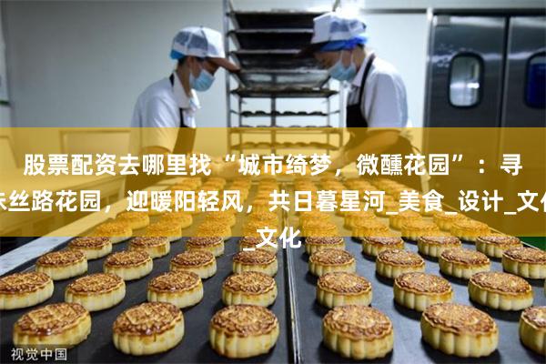 股票配资去哪里找 “城市绮梦，微醺花园” ：寻味丝路花园，迎暖阳轻风，共日暮星河_美食_设计_文化