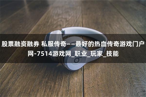 股票融资融券 私服传奇——最好的热血传奇游戏门户网-7514游戏网_职业_玩家_技能