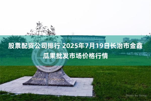 股票配资公司排行 2025年7月19日长治市金鑫瓜果批发市场价格行情